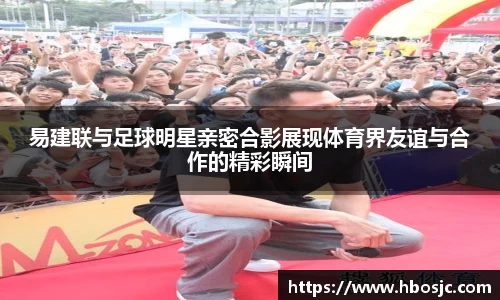 易建联与足球明星亲密合影展现体育界友谊与合作的精彩瞬间